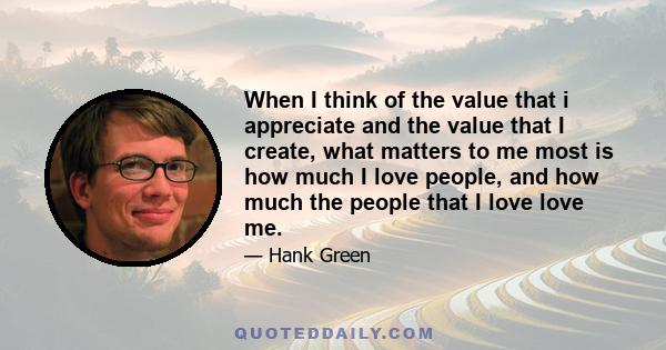 When I think of the value that i appreciate and the value that I create, what matters to me most is how much I love people, and how much the people that I love love me.