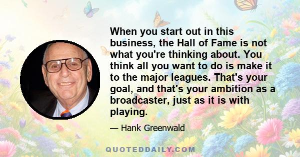 When you start out in this business, the Hall of Fame is not what you're thinking about. You think all you want to do is make it to the major leagues. That's your goal, and that's your ambition as a broadcaster, just as 