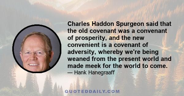 Charles Haddon Spurgeon said that the old covenant was a convenant of prosperity, and the new convenient is a covenant of adversity, whereby we're being weaned from the present world and made meek for the world to come.