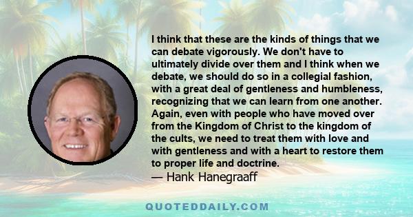 I think that these are the kinds of things that we can debate vigorously. We don't have to ultimately divide over them and I think when we debate, we should do so in a collegial fashion, with a great deal of gentleness