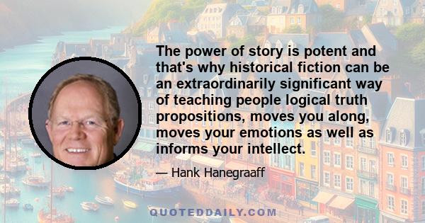 The power of story is potent and that's why historical fiction can be an extraordinarily significant way of teaching people logical truth propositions, moves you along, moves your emotions as well as informs your