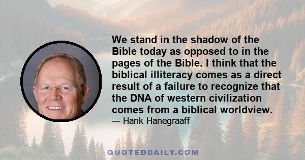 We stand in the shadow of the Bible today as opposed to in the pages of the Bible. I think that the biblical illiteracy comes as a direct result of a failure to recognize that the DNA of western civilization comes from