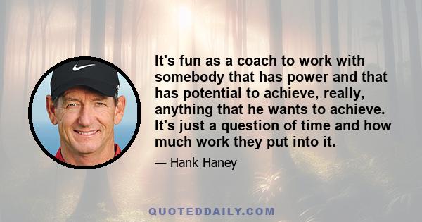 It's fun as a coach to work with somebody that has power and that has potential to achieve, really, anything that he wants to achieve. It's just a question of time and how much work they put into it.