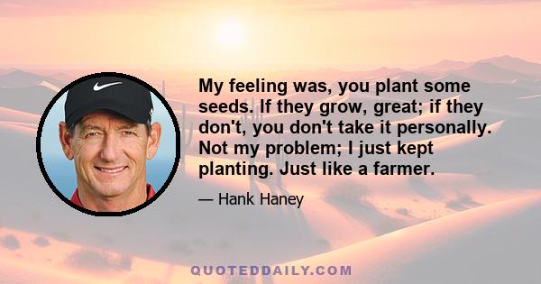 My feeling was, you plant some seeds. If they grow, great; if they don't, you don't take it personally. Not my problem; I just kept planting. Just like a farmer.