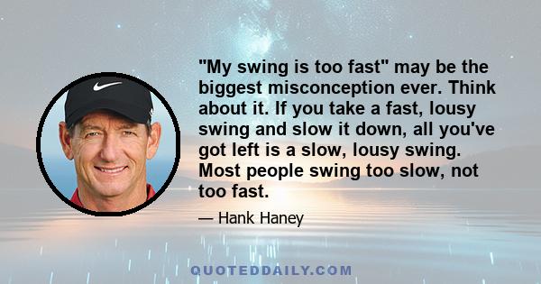 My swing is too fast may be the biggest misconception ever. Think about it. If you take a fast, lousy swing and slow it down, all you've got left is a slow, lousy swing. Most people swing too slow, not too fast.