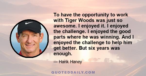 To have the opportunity to work with Tiger Woods was just so awesome. I enjoyed it. I enjoyed the challenge. I enjoyed the good parts where he was winning. And I enjoyed the challenge to help him get better. But six