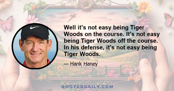 Well it's not easy being Tiger Woods on the course. It's not easy being Tiger Woods off the course. In his defense, it's not easy being Tiger Woods.