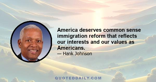 America deserves common sense immigration reform that reflects our interests and our values as Americans.