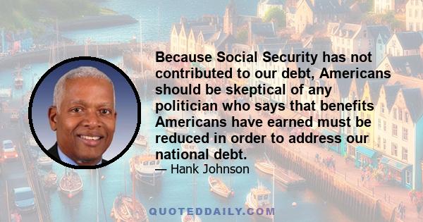 Because Social Security has not contributed to our debt, Americans should be skeptical of any politician who says that benefits Americans have earned must be reduced in order to address our national debt.