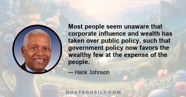 Most people seem unaware that corporate influence and wealth has taken over public policy, such that government policy now favors the wealthy few at the expense of the people.