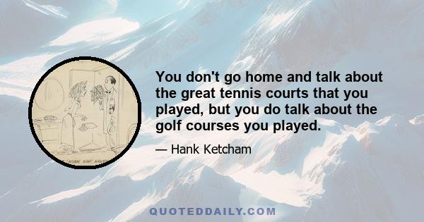 You don't go home and talk about the great tennis courts that you played, but you do talk about the golf courses you played.