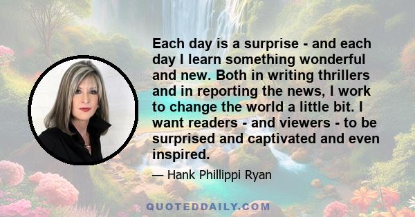 Each day is a surprise - and each day I learn something wonderful and new. Both in writing thrillers and in reporting the news, I work to change the world a little bit. I want readers - and viewers - to be surprised and 