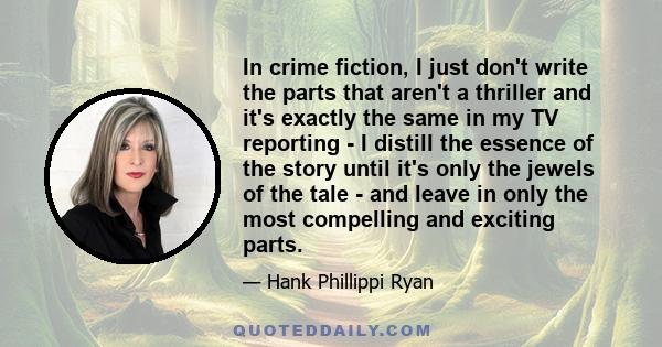 In crime fiction, I just don't write the parts that aren't a thriller and it's exactly the same in my TV reporting - I distill the essence of the story until it's only the jewels of the tale - and leave in only the most 