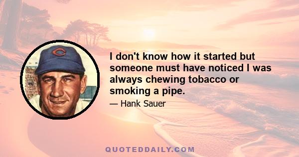 I don't know how it started but someone must have noticed I was always chewing tobacco or smoking a pipe.