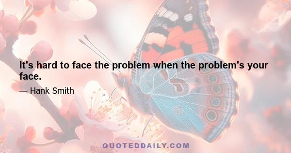 It's hard to face the problem when the problem's your face.