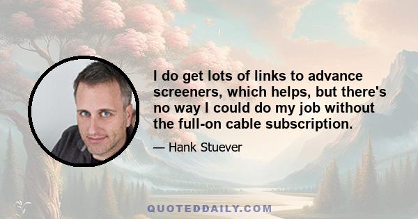 I do get lots of links to advance screeners, which helps, but there's no way I could do my job without the full-on cable subscription.