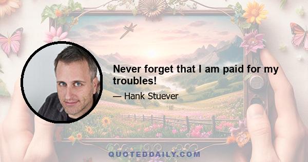 Never forget that I am paid for my troubles!