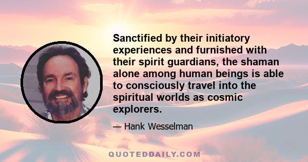 Sanctified by their initiatory experiences and furnished with their spirit guardians, the shaman alone among human beings is able to consciously travel into the spiritual worlds as cosmic explorers.