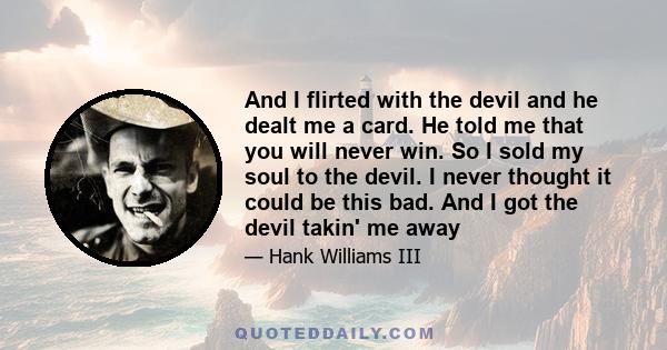 And I flirted with the devil and he dealt me a card. He told me that you will never win. So I sold my soul to the devil. I never thought it could be this bad. And I got the devil takin' me away