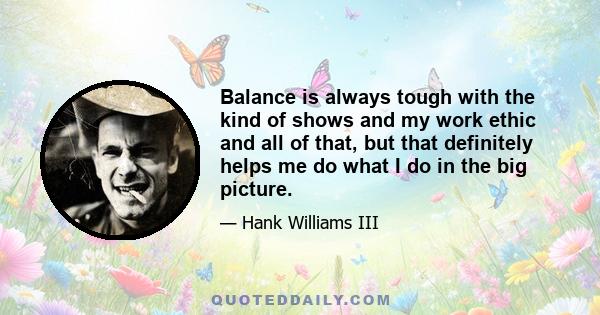 Balance is always tough with the kind of shows and my work ethic and all of that, but that definitely helps me do what I do in the big picture.