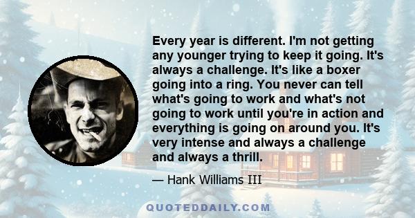 Every year is different. I'm not getting any younger trying to keep it going. It's always a challenge. It's like a boxer going into a ring. You never can tell what's going to work and what's not going to work until