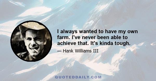 I always wanted to have my own farm. I've never been able to achieve that. It's kinda tough.