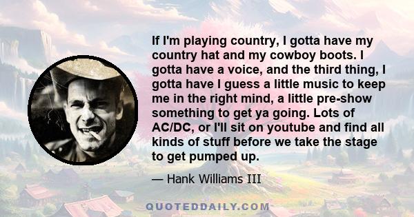 If I'm playing country, I gotta have my country hat and my cowboy boots. I gotta have a voice, and the third thing, I gotta have I guess a little music to keep me in the right mind, a little pre-show something to get ya 