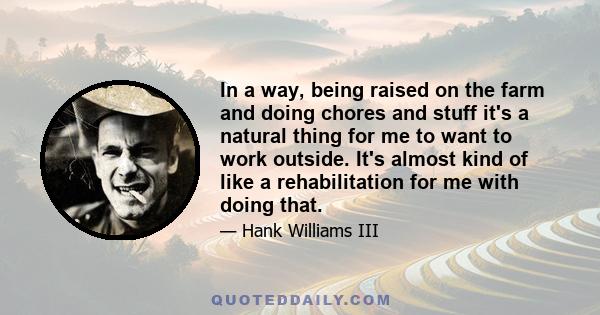 In a way, being raised on the farm and doing chores and stuff it's a natural thing for me to want to work outside. It's almost kind of like a rehabilitation for me with doing that.