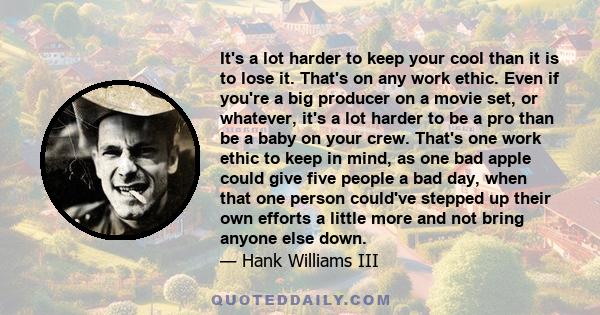 It's a lot harder to keep your cool than it is to lose it. That's on any work ethic. Even if you're a big producer on a movie set, or whatever, it's a lot harder to be a pro than be a baby on your crew. That's one work