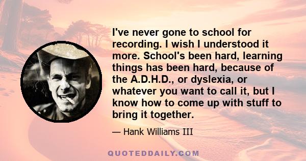 I've never gone to school for recording. I wish I understood it more. School's been hard, learning things has been hard, because of the A.D.H.D., or dyslexia, or whatever you want to call it, but I know how to come up