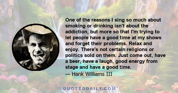 One of the reasons I sing so much about smoking or drinking isn't about the addiction, but more so that I'm trying to let people have a good time at my shows and forget their problems. Relax and enjoy. There's not