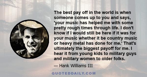 The best pay off in the world is when someone comes up to you and says, 'your music has helped me with some pretty rough times through life. I don't know if I would still be here if it was for your music whether it be