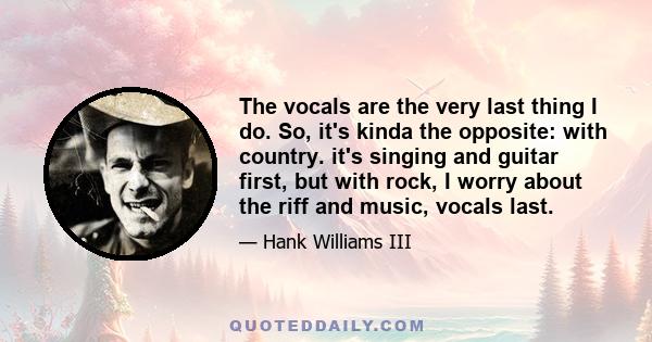 The vocals are the very last thing I do. So, it's kinda the opposite: with country. it's singing and guitar first, but with rock, I worry about the riff and music, vocals last.