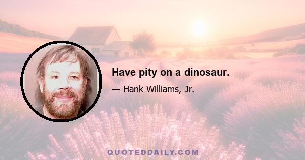 Have pity on a dinosaur.