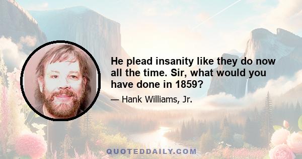 He plead insanity like they do now all the time. Sir, what would you have done in 1859?