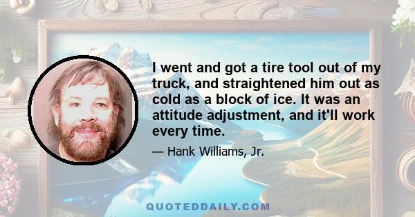 I went and got a tire tool out of my truck, and straightened him out as cold as a block of ice. It was an attitude adjustment, and it'll work every time.