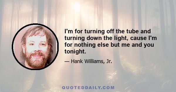 I'm for turning off the tube and turning down the light, cause I'm for nothing else but me and you tonight.