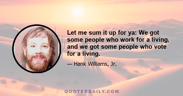 Let me sum it up for ya: We got some people who work for a living, and we got some people who vote for a living.
