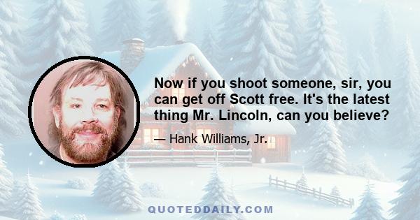 Now if you shoot someone, sir, you can get off Scott free. It's the latest thing Mr. Lincoln, can you believe?