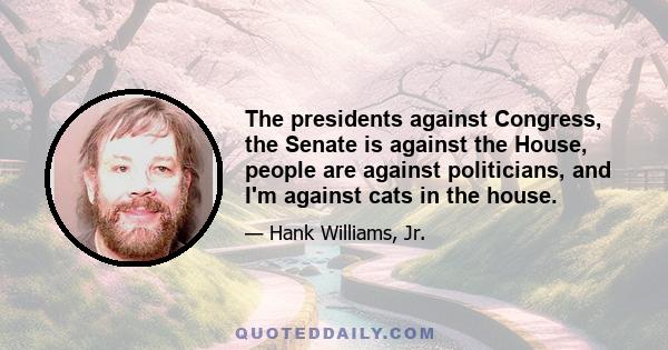 The presidents against Congress, the Senate is against the House, people are against politicians, and I'm against cats in the house.