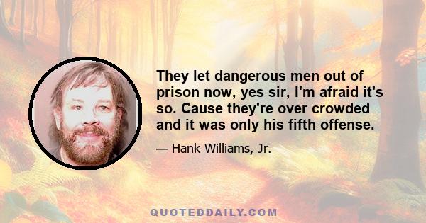 They let dangerous men out of prison now, yes sir, I'm afraid it's so. Cause they're over crowded and it was only his fifth offense.