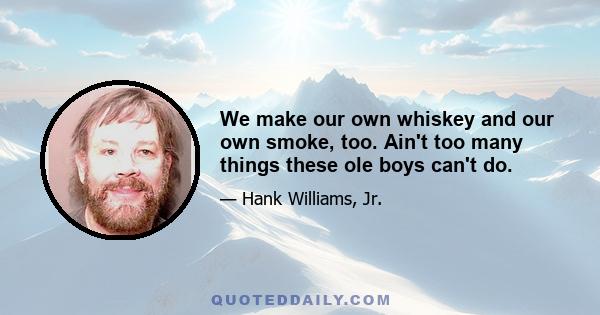 We make our own whiskey and our own smoke, too. Ain't too many things these ole boys can't do.