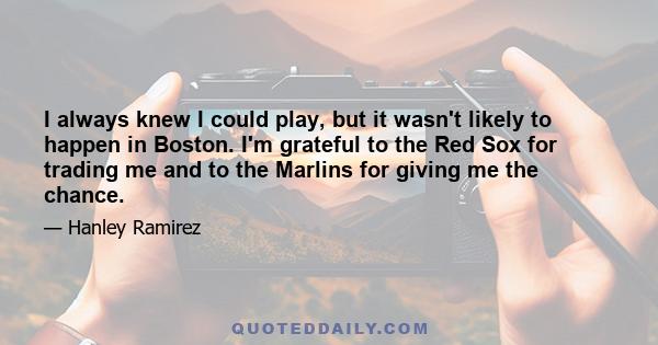 I always knew I could play, but it wasn't likely to happen in Boston. I'm grateful to the Red Sox for trading me and to the Marlins for giving me the chance.