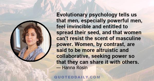 Evolutionary psychology tells us that men, especially powerful men, feel invincible and entitled to spread their seed, and that women can't resist the scent of masculine power. Women, by contrast, are said to be more