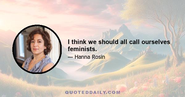 I think we should all call ourselves feminists.