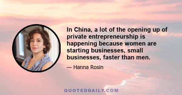 In China, a lot of the opening up of private entrepreneurship is happening because women are starting businesses, small businesses, faster than men.