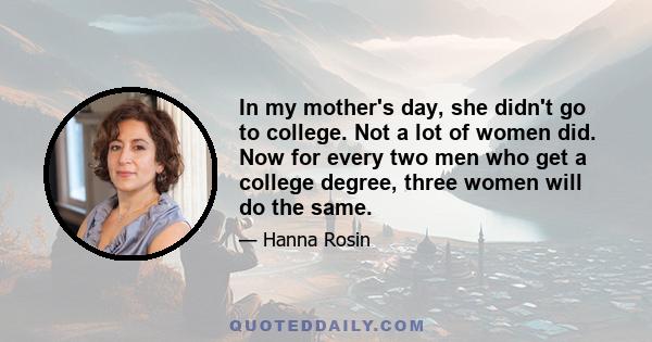 In my mother's day, she didn't go to college. Not a lot of women did. Now for every two men who get a college degree, three women will do the same.