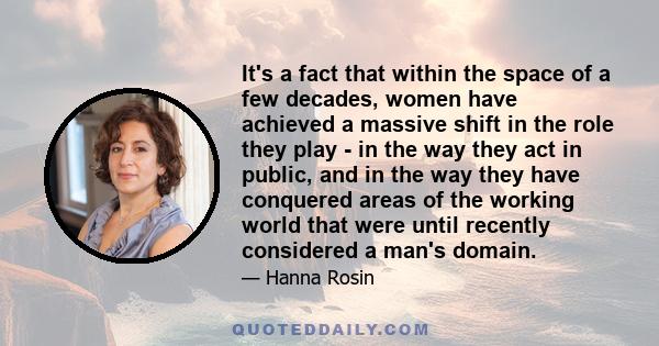 It's a fact that within the space of a few decades, women have achieved a massive shift in the role they play - in the way they act in public, and in the way they have conquered areas of the working world that were