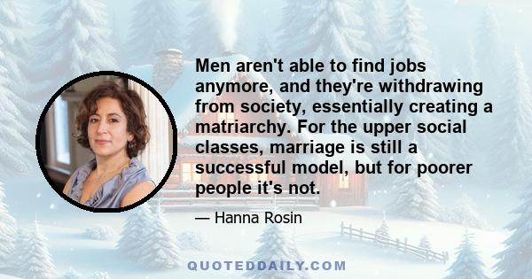 Men aren't able to find jobs anymore, and they're withdrawing from society, essentially creating a matriarchy. For the upper social classes, marriage is still a successful model, but for poorer people it's not.