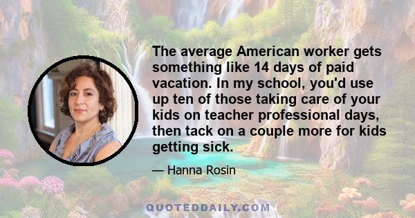 The average American worker gets something like 14 days of paid vacation. In my school, you'd use up ten of those taking care of your kids on teacher professional days, then tack on a couple more for kids getting sick.